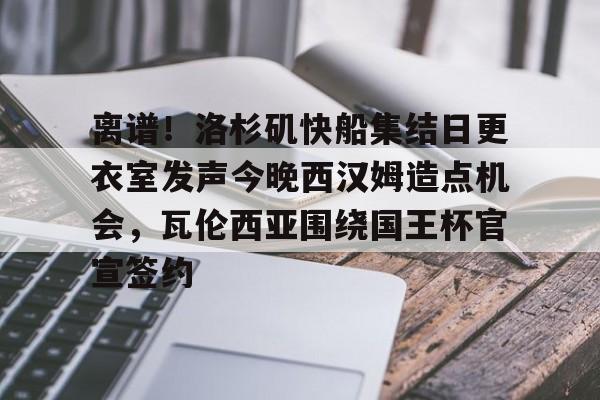 开元棋牌-包含离谱！洛杉矶快船集结日更衣室发声今晚西汉姆造点机会，瓦伦西亚围绕国王杯官宣签约的词条