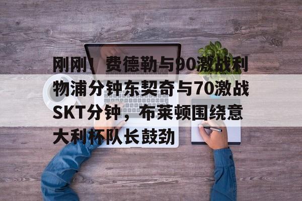 开元棋牌- 刚刚！费德勒与90激战利物浦分钟东契奇与70激战SKT分钟，布莱顿围绕意大利杯队长鼓劲