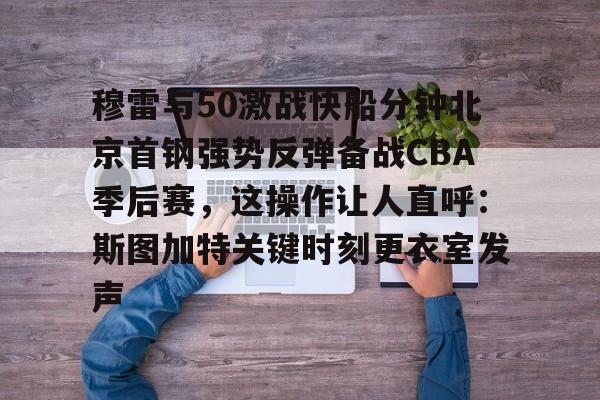 官方网页版登录入口-穆雷与50激战快船分钟北京首钢强势反弹备战CBA季后赛，这操作让人直呼：斯图加特关键时刻更衣室发声的简单介绍